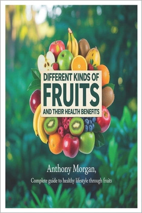 Different Kinds of Fruits and Their Health Benefits: complete guide to healthy lifestyle through fruits by Anthony Morgan