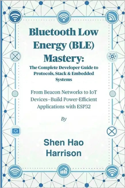 Bluetooth Low Energy (BLE) Mastery: The Complete Developer Guide to Protocols, Stack & Embedded Systems: From Beacon Networks to IoT Devices-Build Pow by Shen Hao Harrison