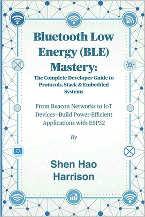 Bluetooth Low Energy (BLE) Mastery: The Complete Developer Guide to Protocols, Stack & Embedded Systems: From Beacon Networks to IoT Devices-Build Pow by Shen Hao Harrison