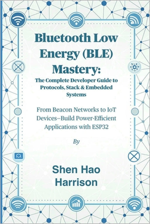 Bluetooth Low Energy (BLE) Mastery: The Complete Developer Guide to Protocols, Stack & Embedded Systems: From Beacon Networks to IoT Devices-Build Pow by Shen Hao Harrison