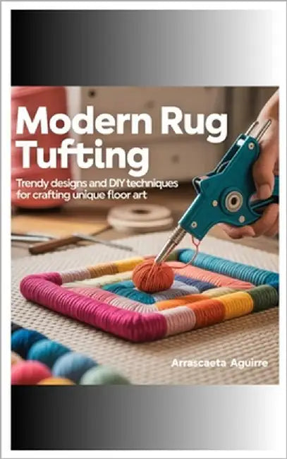 Modern Rug Tufting: Trendy Designs and DIY Techniques for Crafting Unique Floor Art by Aguirre, Arrascaeta