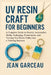 UV Resin Craft for Beginners: A Complete Guide to Jewelry, Accessories, Molds, Packaging, Preservation, and Turning Your Resin Hobby into a Thriving B by Jean Garceau