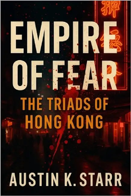 Empire of Fear: The Triads of Hong Kong - The Untold Story of a Criminal Brotherhood Built on Blood, Power, and Betrayal by K. Starr, Austin