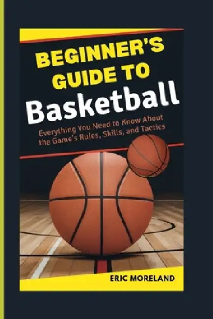 Beginner's Guide to Basketball: Everything You Need to Know About the Game's Rules, Skills, and Tactics by Eric Moreland