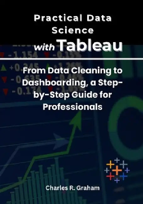 Practical Data Science with Tableau: From Data Cleaning to Dashboarding, a Step-by-Step Guide for Professionals by Charles R. Graham
