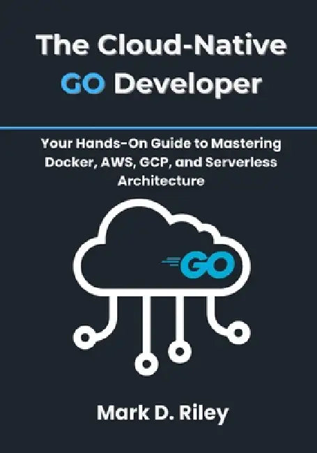 The Cloud-Native Go Developer: Your Hands-On Guide to Mastering Docker, AWS, GCP, and Serverless Architecture by Mark D. Riley