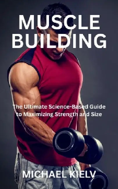 Muscle Building: The Ultimate Science-Based Guide to Maximizing Strength and Size by Michael Kielv