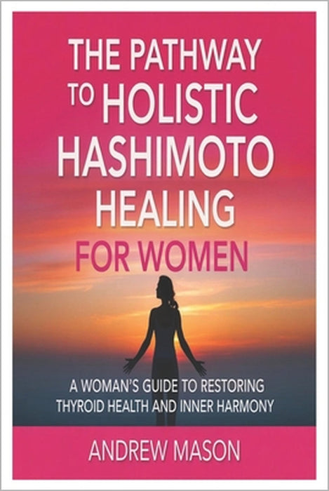 The pathway to holistic hashimoto healing for women: A Woman's Guide to Restoring Thyroid Health and Inner Harmony by Andrew Mason