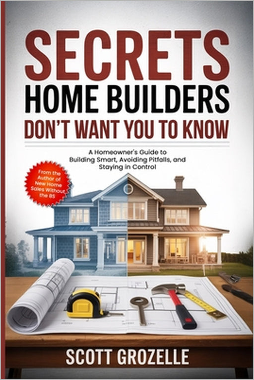 What Home Builders Don't Want You to Know: A Homeowner's Guide to Building Smart, Avoiding Pitfalls, and Staying in Control by Scott Grozelle