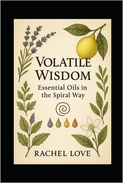 Volatile Wisdom: Essential Oils in the Spiral Way: Sacred Aromatics for Healing, Ritual, and Remembrance by Reverend Rachel Love