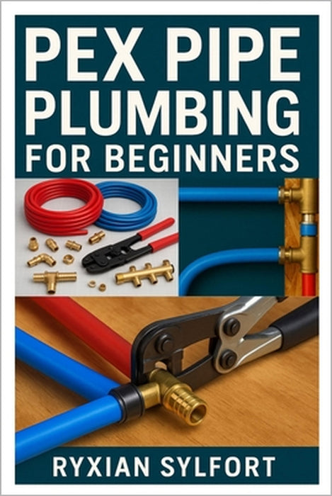 Pex Pipe Plumbing for Beginners: A Practical Guide to Installation, Repair, and Maintenance for Safe and Reliable Water Systems by Ryxian Sylfort