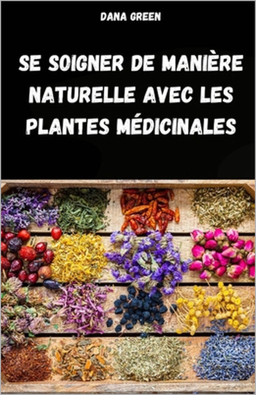 Se Soigner de Manière Naturelle Avec Les Plantes Médicinales: Manuel de Phytothérapie Pour Traiter Les Maux Et Les Maladies de Manière Simple Et Natur by Dana Green