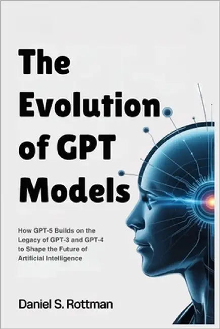 The Evolution of GPT Models: How GPT-5 Builds on the Legacy of GPT-3 and GPT-4 to Shape the Future of Artificial Intelligence by Rottman, Daniel S.