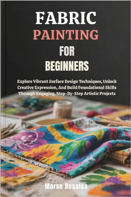 Fabric Painting for Beginners: Explore Vibrant Surface Design Techniques, Unlock Creative Expression, And Build Foundational Skills Through Engaging, by Rosales, Morse