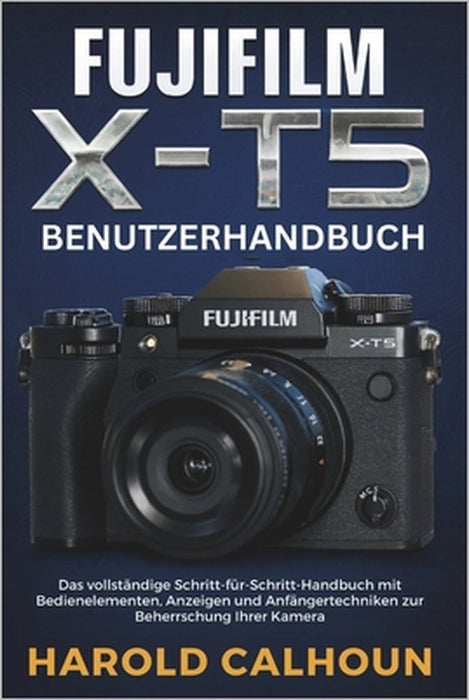 Fujifilm X-T5 Benutzerhandbuch: Das vollständige Schritt-für-Schritt-Handbuch mit Bedienelementen, Anzeigen und Anfängertechniken zur Beherrschung Ihr by Harold Calhoun, Harold Calhoun
