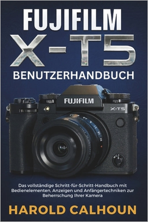 Fujifilm X-T5 Benutzerhandbuch: Das vollständige Schritt-für-Schritt-Handbuch mit Bedienelementen, Anzeigen und Anfängertechniken zur Beherrschung Ihr by Harold Calhoun, Harold Calhoun
