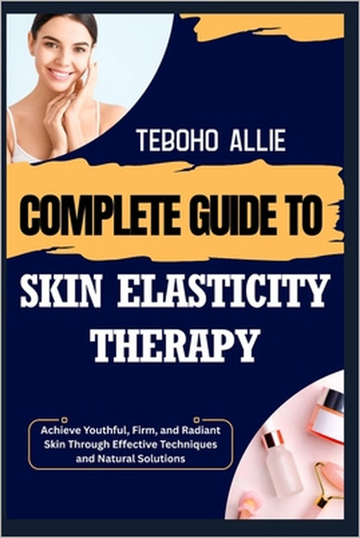 Complete Guide to Skin Elasticity Therapy: Achieve Youthful, Firm, and Radiant Skin Through Effective Techniques and Natural Solutions by Teboho Allie