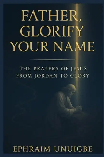 Father, Glorify Your Name: The Prayers of Jesus from Jordan to Glory by Ephraim Unuigbe
