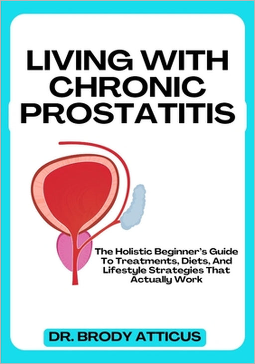 Living with Chronic Prostatitis: The Holistic Beginner's Guide To Treatments, Diets, And Lifestyle Strategies That Actually Work by Brody Atticus