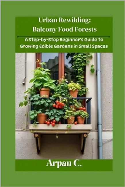Urban Rewilding: Balcony Food Forests: A Step-by-Step Beginner's Guide to Growing Edible Gardens in Small Space by C, Arpan