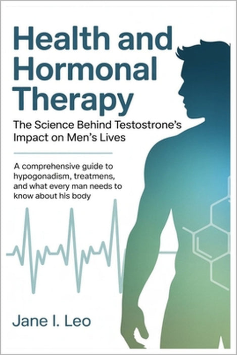 Health and Hormonal Therapy: The Science Behind Testosterone's Impact on Men's Lives: A Comprehensive Guide to Hypogonadism, Treatment Options, and Wh by Jane I. Leo