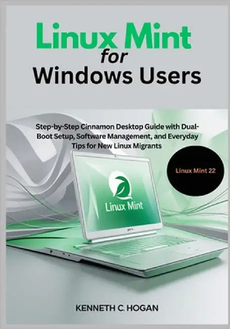Linux Mint for Windows Users: Step-by-Step Cinnamon Desktop Guide with Dual-Boot Setup, Software Management, and Everyday Tips for New Linux Migrants by C. Hogan, Kenneth