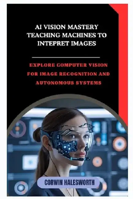 AI Vision Mastery Teaching Machines to Interpret Images: Explore computer vision for image recognition and autonomous systems by Corwin Halesworth