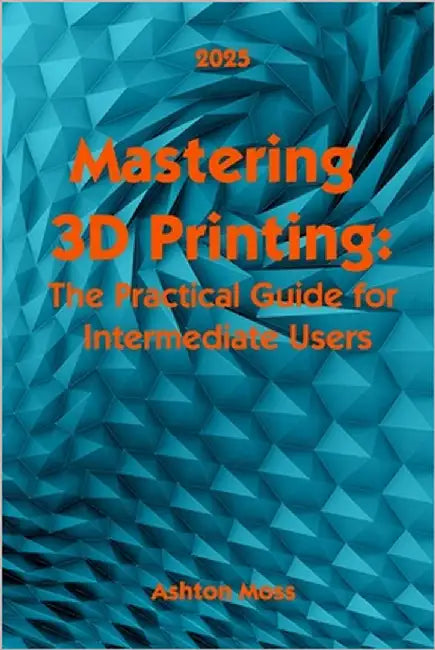 Mastering 3D Printing 2025: The Practical Guide for Intermediate Users by Moss, Ashton