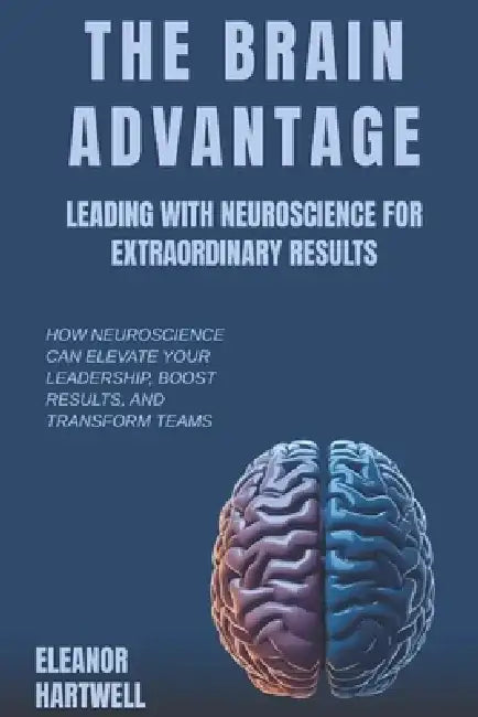 The Brain Advantage: Leading with Neuroscience for Extraordinary Results: How Neuroscience Can Elevate Your Leadership, Boost Results, and Transform T by Eleanor Hartwell