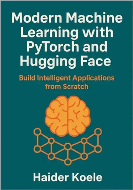 Modern Machine Learning with PyTorch and Hugging Face: Build Intelligent Applications from Scratch by Koele, Haider