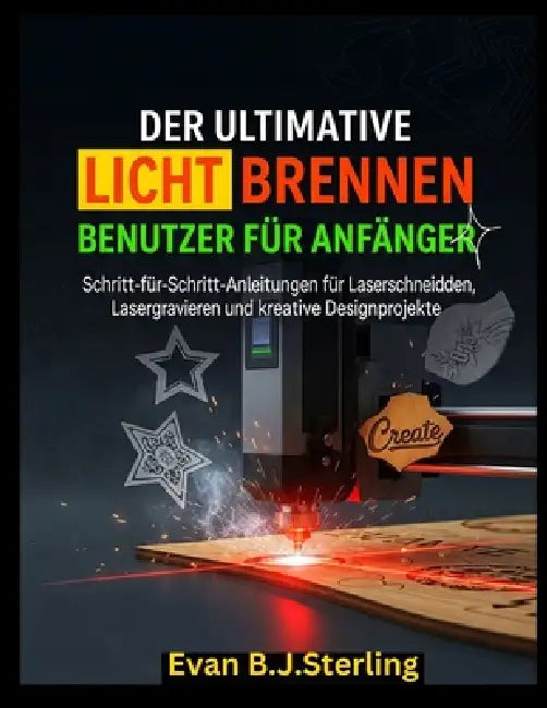 Der Ultimative Licht Brennenbenutzer Führung Für Anfänger: Schritt-für-Schritt-Anleitungen für Laserschneiden, Lasergravieren und kreative Designproje by Evan B. J. Sterling