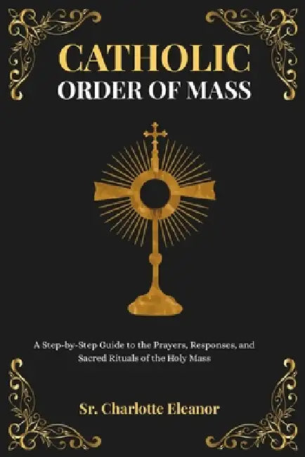 Catholic Order of Mass: A Step-by-Step Guide to the Prayers, Responses, and Sacred Rituals of the Holy Mass by Sr. Eleanor Charlotte