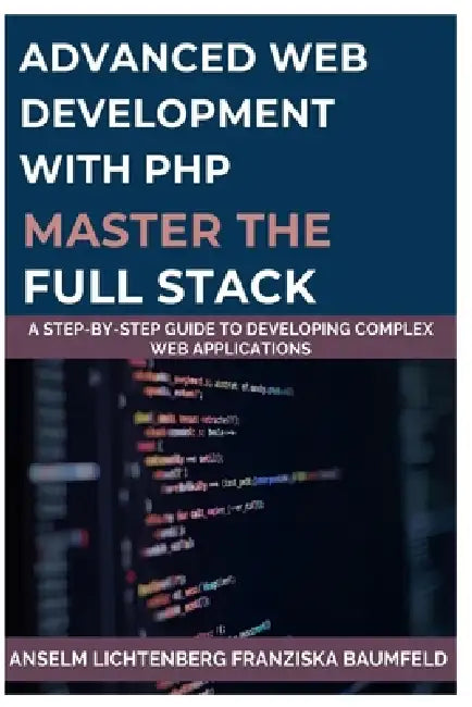 Advanced Web Development with PHP Master the Full Stack: A Step-by-Step Guide to Developing Complex Web Applications by Franziska Baumfeld, Anselm Lichtenberg