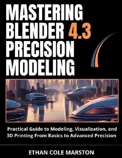 Mastering Blender 4.3 Precision Modeling: Practical Guide to Modeling, Visualization, and 3D Printing From Basics to Advanced Precision by Ethan Cole Marston
