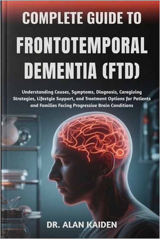 Complete Guide to Frontotemporal Dementia (Ftd): Understanding Causes, Symptoms, Diagnosis, Caregiving Strategies, Lifestyle Support, and Treatment Op by Alan Kaiden
