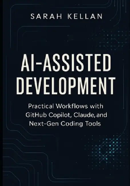 AI-Assisted Development: Practical Workflows with GitHub Copilot, Claude, and Next-Gen Coding Tools by Sarah Kellan