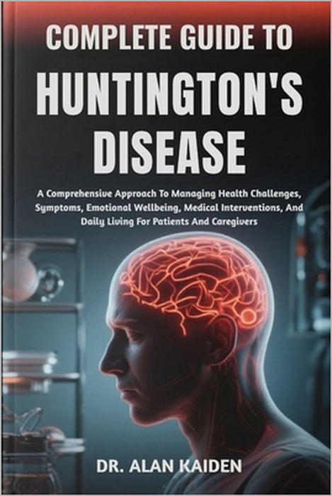 Complete Guide to Huntington's Disease: A Comprehensive Approach To Managing Health Challenges, Symptoms, Emotional Wellbeing, Medical Interventions, by Alan Kaiden