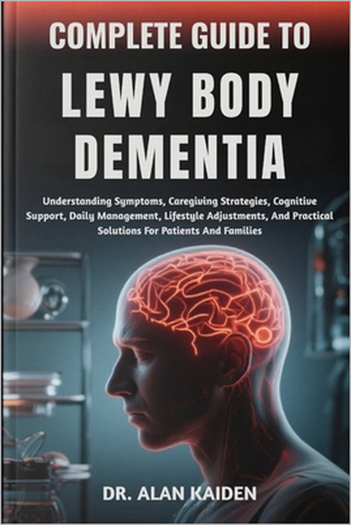 Complete Guide to Lewy Body Dementia: Understanding Symptoms, Caregiving Strategies, Cognitive Support, Daily Management, Lifestyle Adjustments, And P by Alan Kaiden