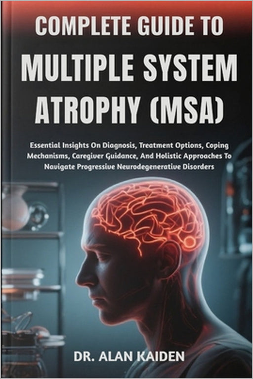 Complete Guide to Multiple System Atrophy (Msa): Essential Insights On Diagnosis, Treatment Options, Coping Mechanisms, Caregiver Guidance, And Holist by Alan Kaiden