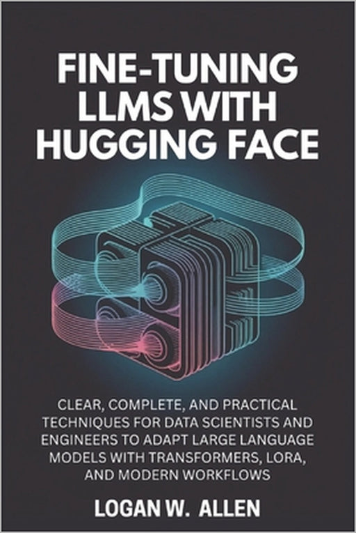 Fine-Tuning LLMs with Hugging Face: Clear, Complete, and Practical Techniques for Data Scientists and Engineers to Adapt Large Language Models with Tr by Logan W. Allen