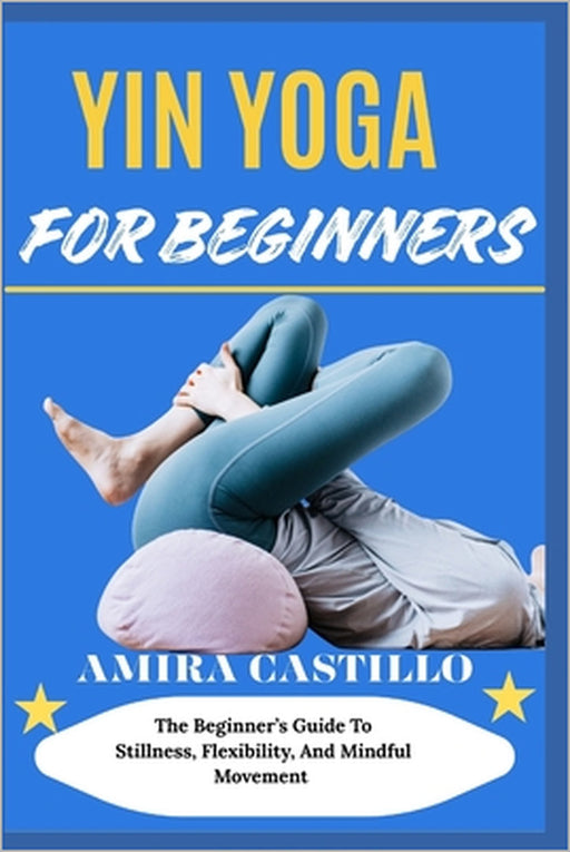 Yin Yoga for Beginners: The Beginner's Guide To Stillness, Flexibility, And Mindful Movement by Amira Castillo