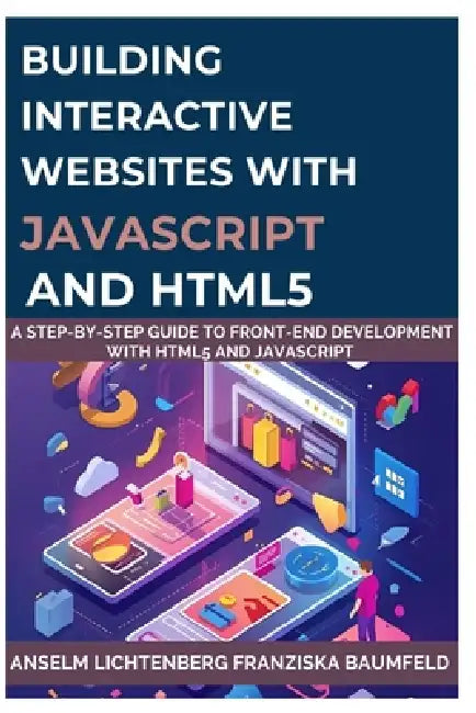 Building Interactive Websites with JavaScript and HTML5: A Step-by-Step Guide to Front-End Development with HTML5 and JavaScript by Franziska Baumfeld, Anselm Lichtenberg