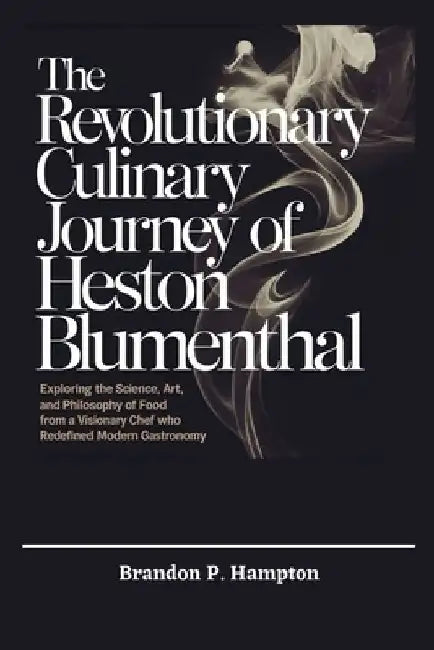 The Revolutionary Culinary Journey of Heston Blumenthal: Exploring the Science, Art, and Philosophy of Food from a Visionary Chef Who Redefined Modern by Brandon P. Hampton