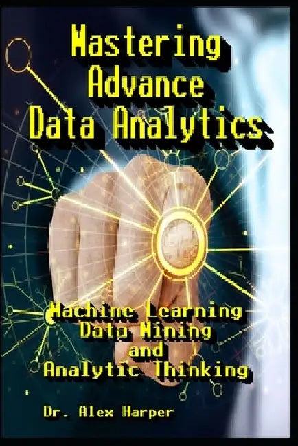 Mastering Advance Data Analytics Machine Learning, Data Mining and Analytic Thinking by Alex Harper