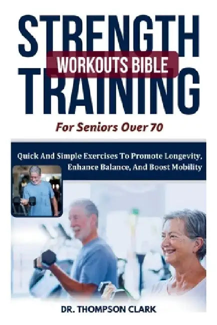Strength Training Workouts Bible For Seniors Over 70: Quick And Simple Exercises To Promote Longevity, Enhance Balance, And Boost Mobility by Thompson Clark