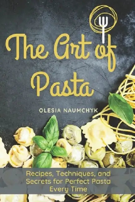 The Art of Pasta: Recipes, Techniques, and Secrets for Perfect Pasta Every Time by Olesia Naumchyk