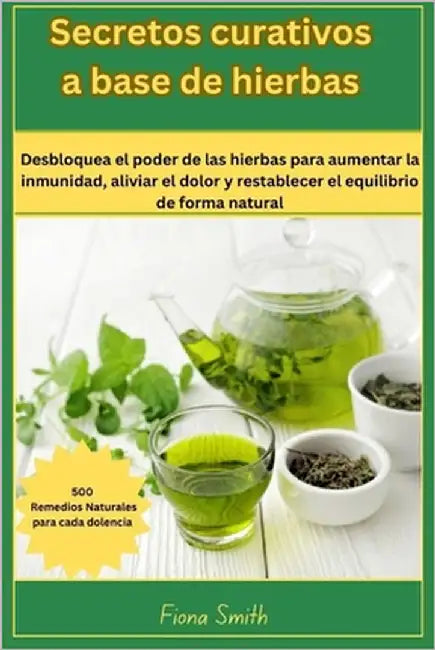Secretos curativos a base de: 500 remedios naturales para cada dolencia: Desbloquea el poder de las hierbas para aumentar la inmunidad, aliviar el d by Smith, Fiona