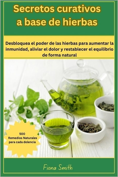 Secretos curativos a base de: 500 remedios naturales para cada dolencia: Desbloquea el poder de las hierbas para aumentar la inmunidad, aliviar el d by Fiona Smith
