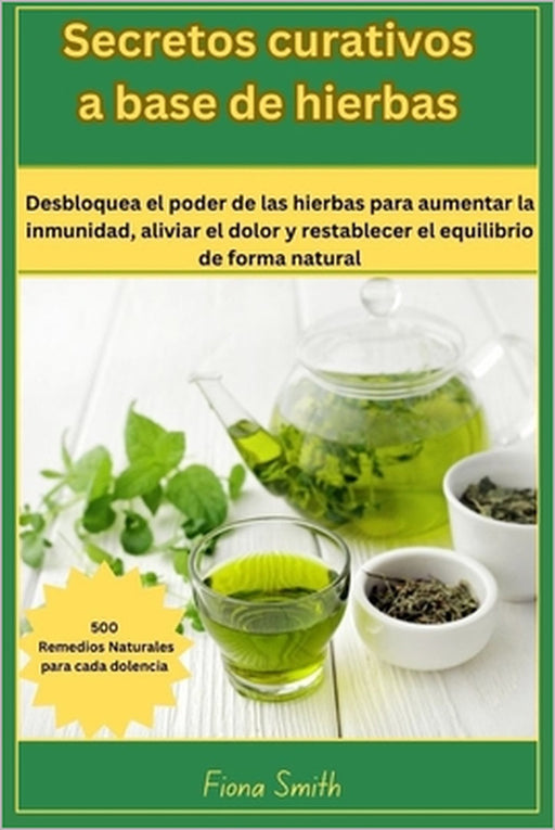 Secretos curativos a base de: 500 remedios naturales para cada dolencia: Desbloquea el poder de las hierbas para aumentar la inmunidad, aliviar el d by Fiona Smith