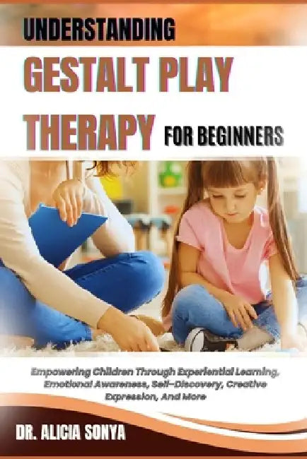 Understanding Gestalt Play Therapy for Beginners: Empowering Children Through Experiential Learning, Emotional Awareness, Self-Discovery, Creative Exp by Alicia Sonya